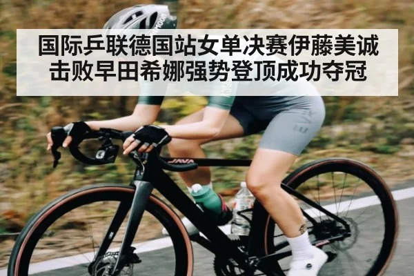 国际乒联德国站女单决赛伊藤美诚击败早田希娜强势登顶成功夺冠